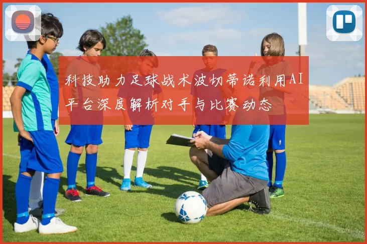 科技助力足球战术波切蒂诺利用AI平台深度解析对手与比赛动态