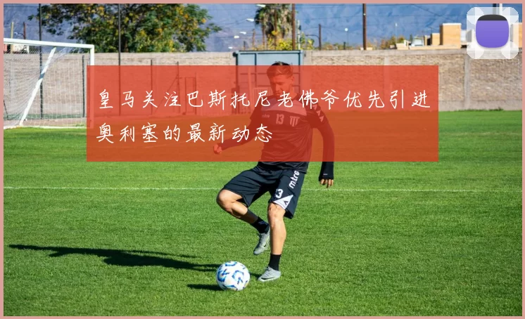 皇马关注巴斯托尼老佛爷优先引进奥利塞的最新动态