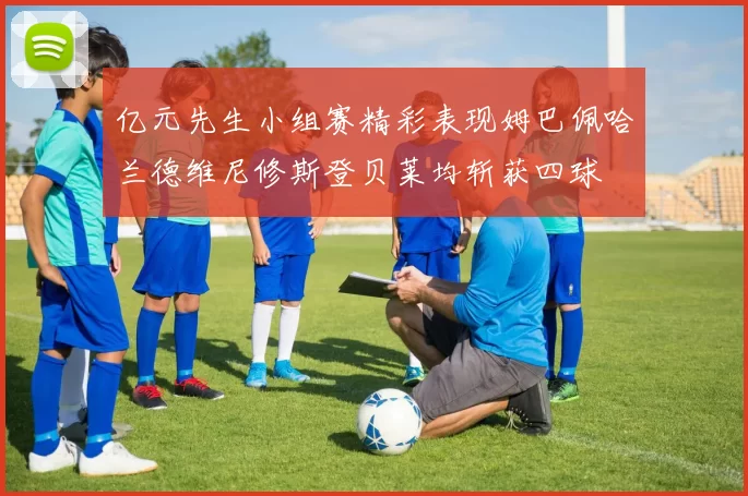 亿元先生小组赛精彩表现姆巴佩哈兰德维尼修斯登贝莱均斩获四球
