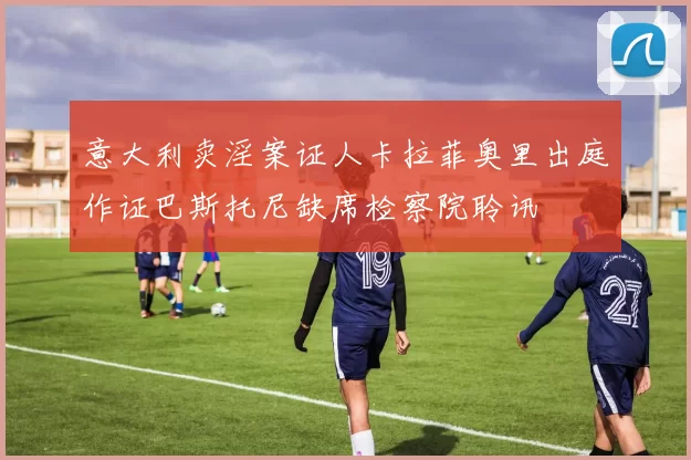 意大利卖淫案证人卡拉菲奥里出庭作证巴斯托尼缺席检察院聆讯