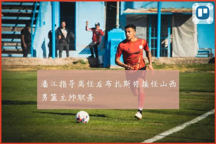 潘江指导离任后布扎斯将接任山西男篮主帅职务
