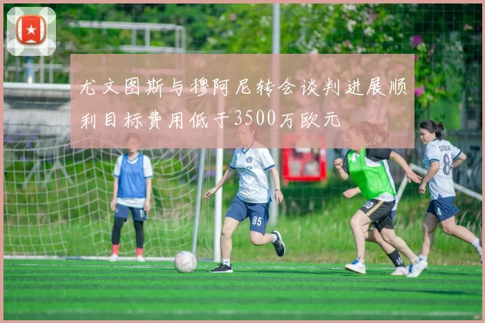 尤文图斯与穆阿尼转会谈判进展顺利目标费用低于3500万欧元