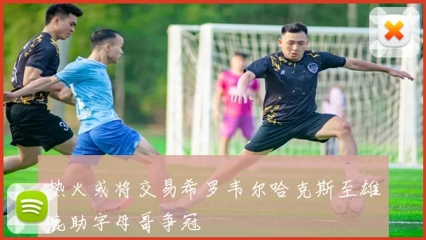 热火或将交易希罗韦尔哈克斯至雄鹿助字母哥争冠