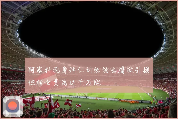阿塞科现身拜仁训练场法鹰欲引援但转会费高达千万欧