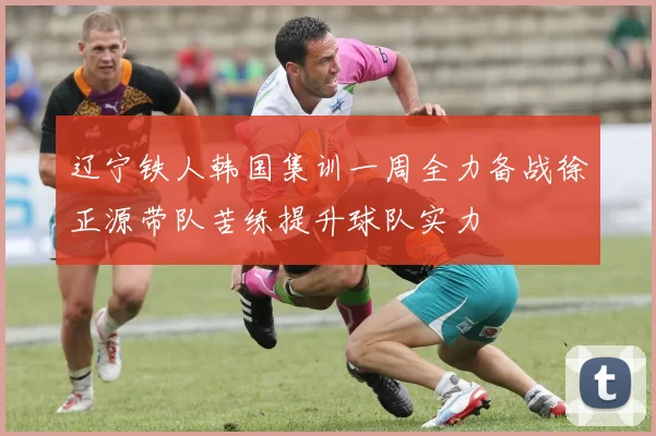 辽宁铁人韩国集训一周全力备战徐正源带队苦练提升球队实力